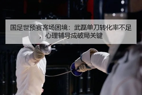 国足世预赛客场困境：武磊单刀转化率不足，心理辅导成破局关键